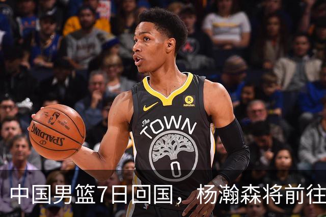 中国男篮7日回国，杨瀚森将前往美国参加夏季联赛